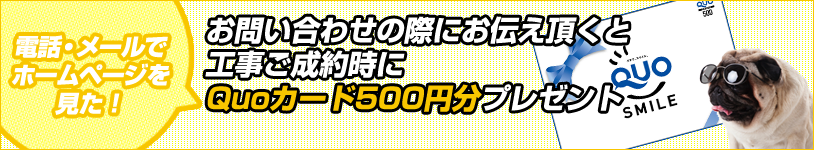 お問い合わせの際にお伝え頂くと工事ご成約時にQuoカード500円分プレゼント